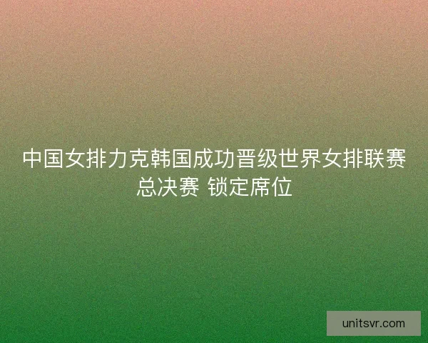 中国女排力克韩国成功晋级世界女排联赛总决赛 锁定席位