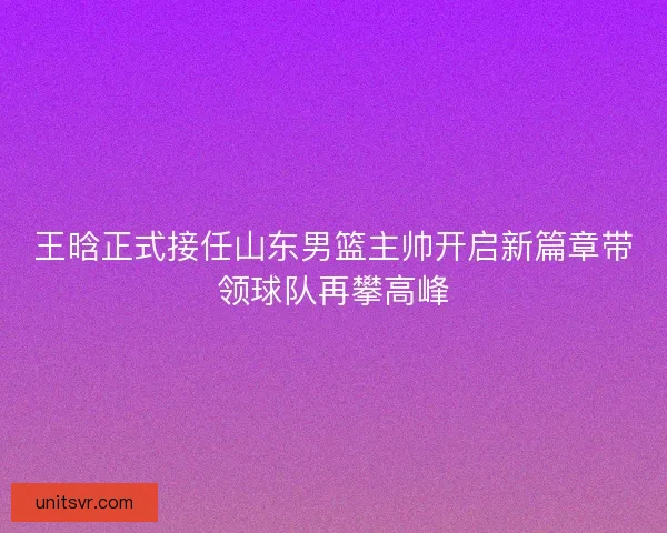 王晗正式接任山东男篮主帅开启新篇章带领球队再攀高峰