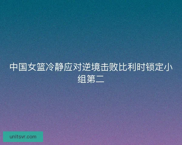 中国女篮冷静应对逆境击败比利时锁定小组第二