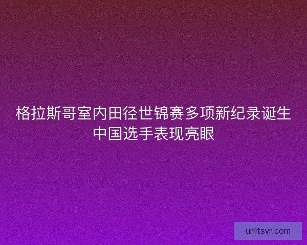 格拉斯哥室内田径世锦赛多项新纪录诞生中国选手表现亮眼