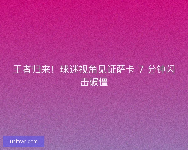 王者归来！球迷视角见证萨卡 7 分钟闪击破僵
