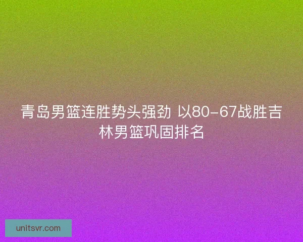 青岛男篮连胜势头强劲 以80-67战胜吉林男篮巩固排名