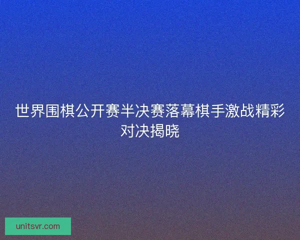 世界围棋公开赛半决赛落幕棋手激战精彩对决揭晓