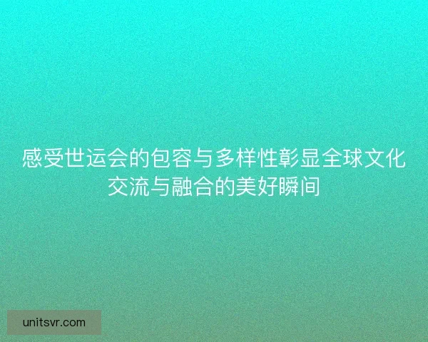 感受世运会的包容与多样性彰显全球文化交流与融合的美好瞬间