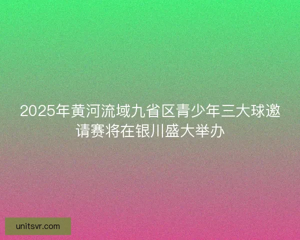 2025年黄河流域九省区青少年三大球邀请赛将在银川盛大举办