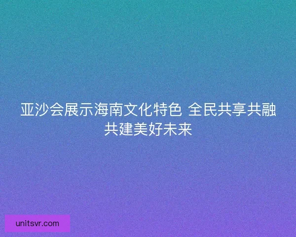 亚沙会展示海南文化特色 全民共享共融共建美好未来