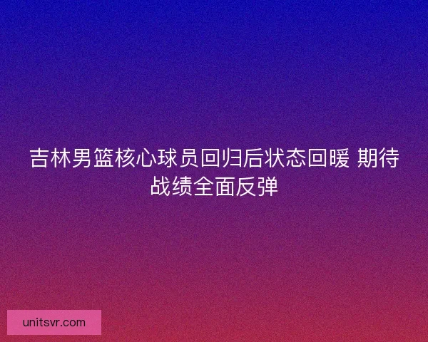 吉林男篮核心球员回归后状态回暖 期待战绩全面反弹