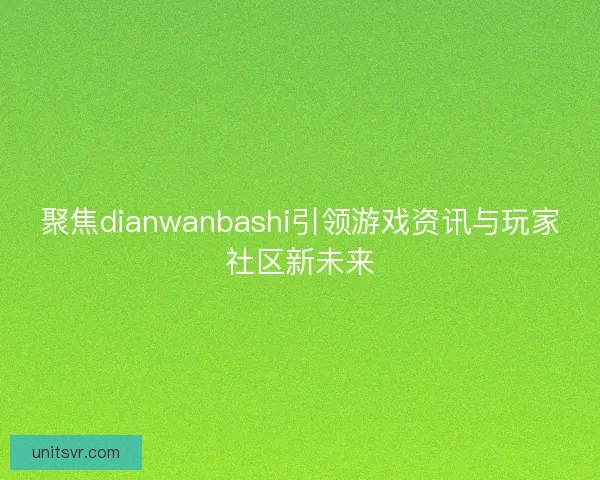 聚焦dianwanbashi引领游戏资讯与玩家社区新未来